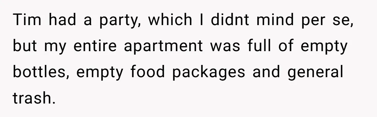 Tim had a party, which I didnt mind per se, but my entire apartment was full of empty bottles, empty food packages and general trash.