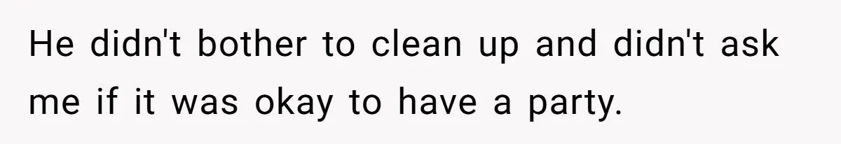 He didn't bother to clean up and didn't ask me if it was okay to have a party.