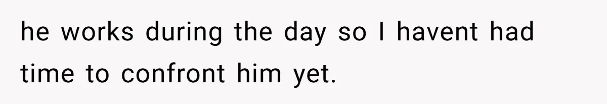 he works during the day so I havent had time to confront him yet.