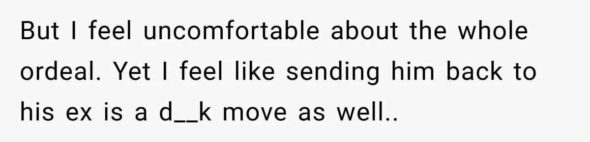 But I feel uncomfortable about the whole ordeal. Yet I feel like sending him back to his ex is a d__k move as well..