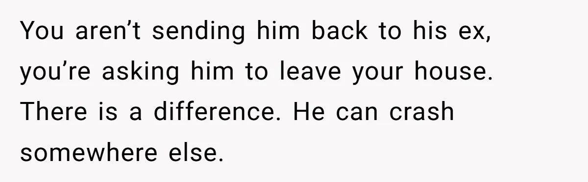 You aren’t sending him back to his ex, you’re asking him to leave your house. There is a difference. He can crash somewhere else.
