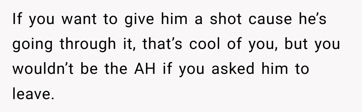 If you want to give him a shot cause he’s going through it, that’s cool of you, but you wouldn’t be the AH if you asked him to leave.