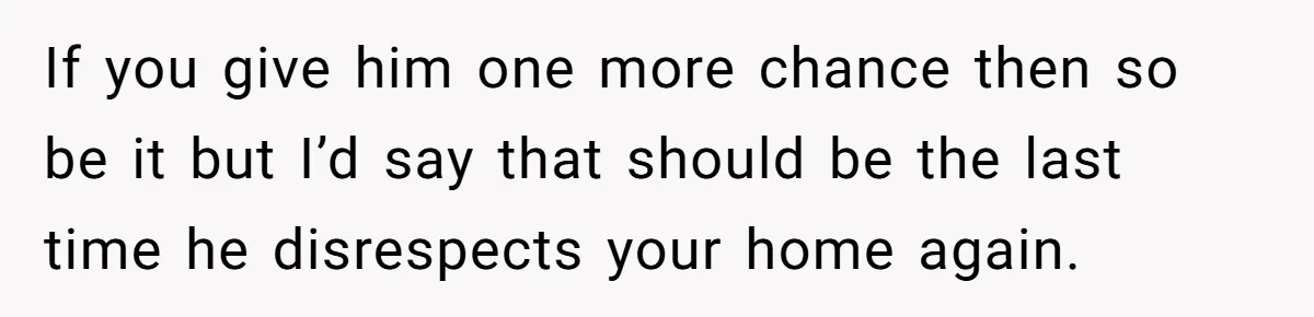 If you give him one more chance then so be it but I’d say that should be the last time he disrespects your home again.