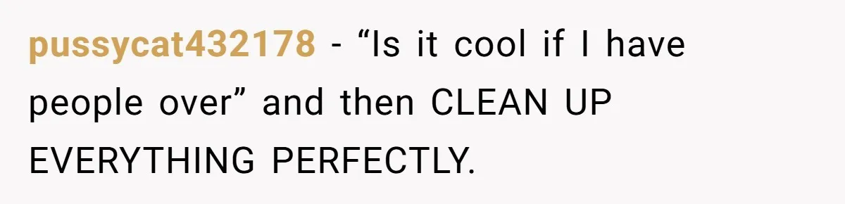 pussycat432178 − “Is it cool if I have people over” and then CLEAN UP EVERYTHING PERFECTLY.