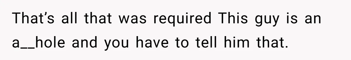 That’s all that was required This guy is an a__hole and you have to tell him that.