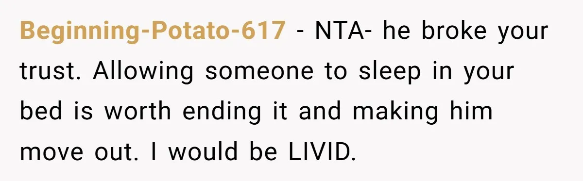 Beginning-Potato-617 − NTA- he broke your trust. Allowing someone to sleep in your bed is worth ending it and making him move out. I would be LIVID.