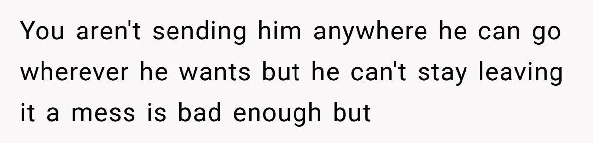 You aren't sending him anywhere he can go wherever he wants but he can't stay leaving it a mess is bad enough but