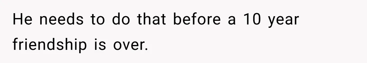 He needs to do that before a 10 year friendship is over.