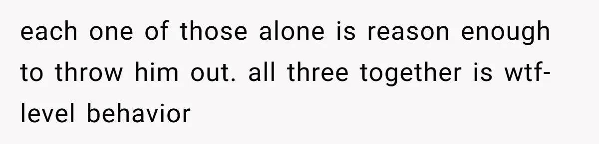 each one of those alone is reason enough to throw him out. all three together is wtf-level behavior