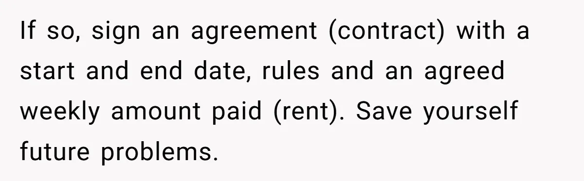 If so, sign an agreement (contract) with a start and end date, rules and an agreed weekly amount paid (rent). Save yourself future problems.