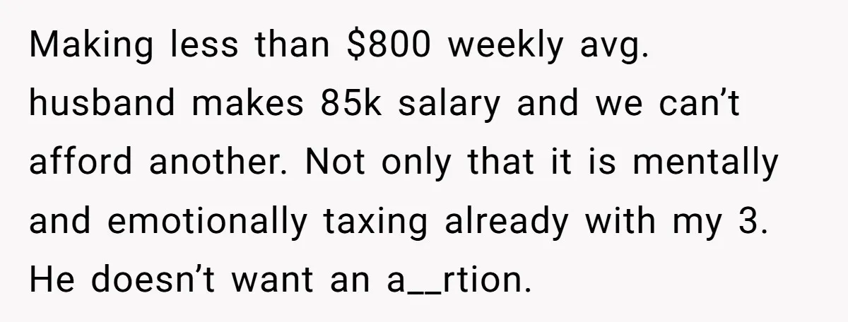 Making less than $800 weekly avg. husband makes 85k salary and we can’t afford another. Not only that it is mentally and emotionally taxing already with my 3. He doesn’t...