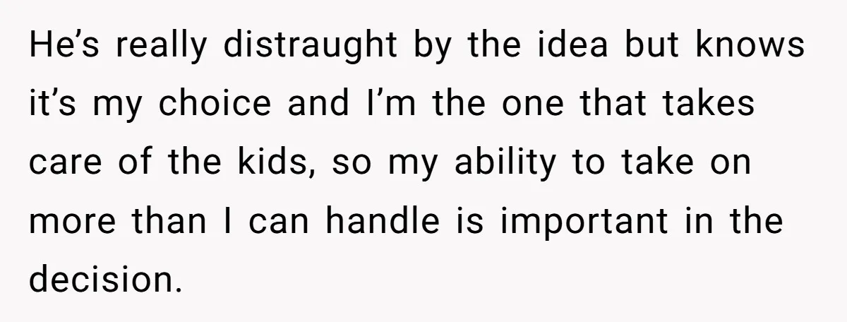 He’s really distraught by the idea but knows it’s my choice and I’m the one that takes care of the kids, so my ability to take on more than I...