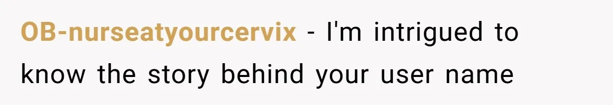 OB-nurseatyourcervix − I'm intrigued to know the story behind your user name