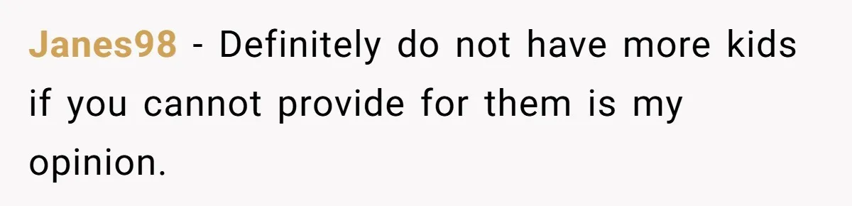 Janes98 − Definitely do not have more kids if you cannot provide for them is my opinion.