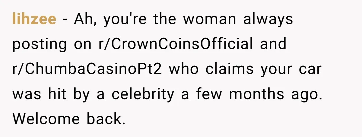 lihzee − Ah, you're the woman always posting on r/CrownCoinsOfficial and r/ChumbaCasinoPt2 who claims your car was hit by a celebrity a few months ago. Welcome back.