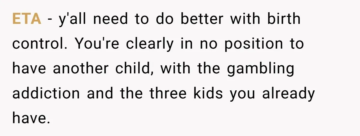 ETA - y'all need to do better with birth control. You're clearly in no position to have another child, with the gambling addiction and the three kids you already have.