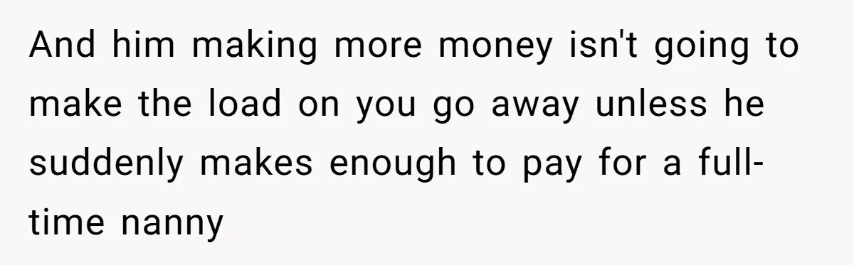 And him making more money isn't going to make the load on you go away unless he suddenly makes enough to pay for a full-time nanny