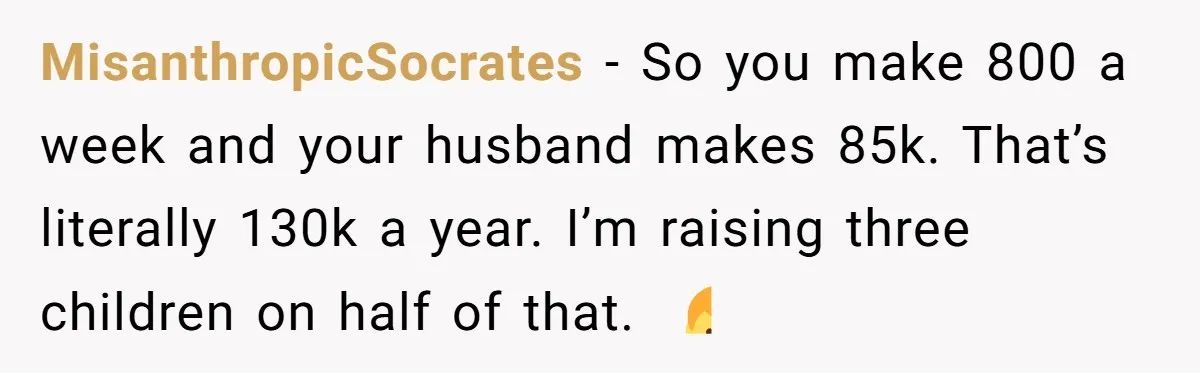 MisanthropicSocrates − So you make 800 a week and your husband makes 85k. That’s literally 130k a year. I’m raising three children on half of that. 🤷‍♂️