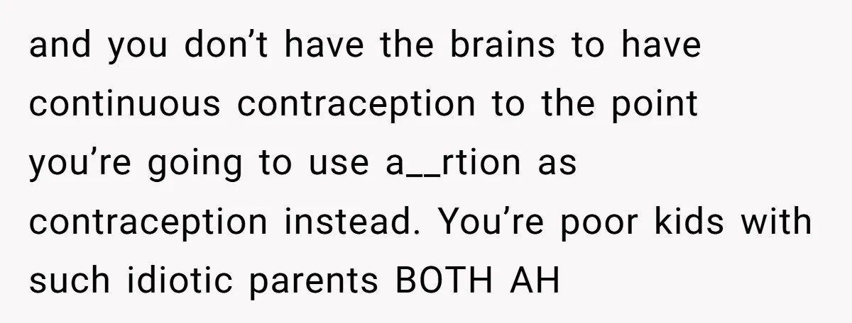 and you don’t have the brains to have continuous contraception to the point you’re going to use a__rtion as contraception instead. You’re poor kids with such idiotic parents BOTH AH