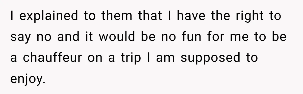 I explained to them that I have the right to say no and it would be no fun for me to be a chauffeur on a trip I am supposed...