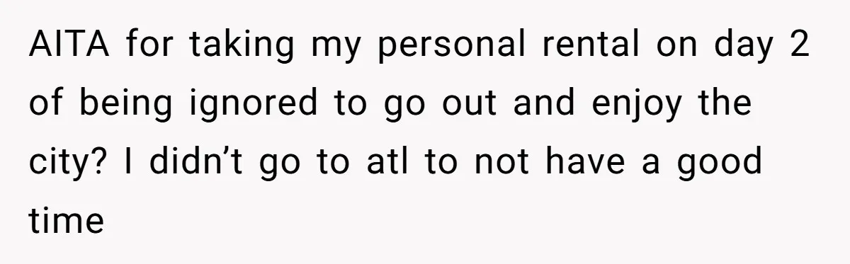 AITA for taking my personal rental on day 2 of being ignored to go out and enjoy the city? I didn’t go to atl to not have a good time