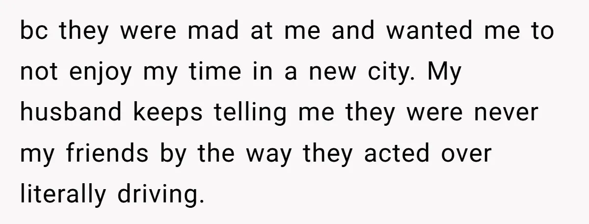 bc they were mad at me and wanted me to not enjoy my time in a new city. My husband keeps telling me they were never my friends by the...