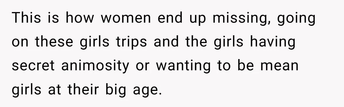 This is how women end up missing, going on these girls trips and the girls having secret animosity or wanting to be mean girls at their big age.