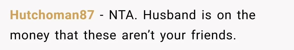 Hutchoman87 − NTA. Husband is on the money that these aren’t your friends.