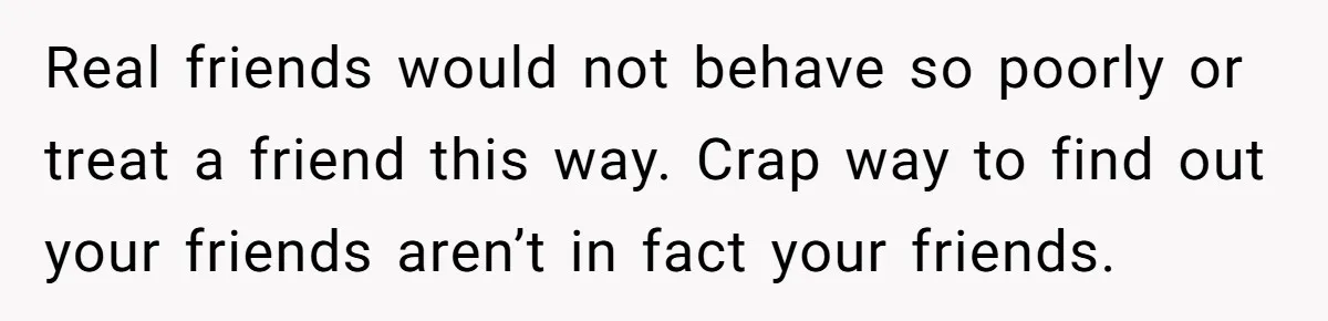 Real friends would not behave so poorly or treat a friend this way. Crap way to find out your friends aren’t in fact your friends.