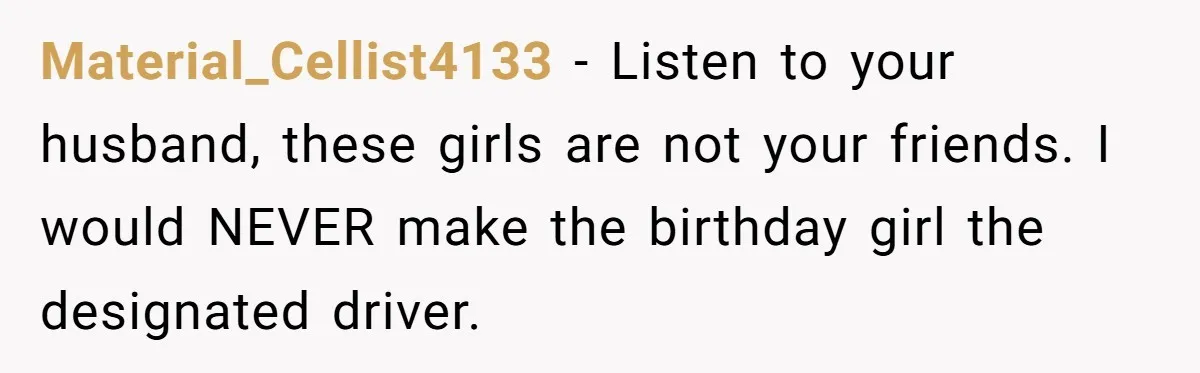 Material_Cellist4133 − Listen to your husband, these girls are not your friends. I would NEVER make the birthday girl the designated driver.