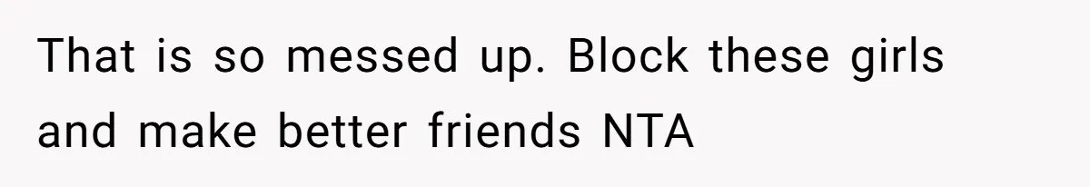 That is so messed up. Block these girls and make better friends NTA