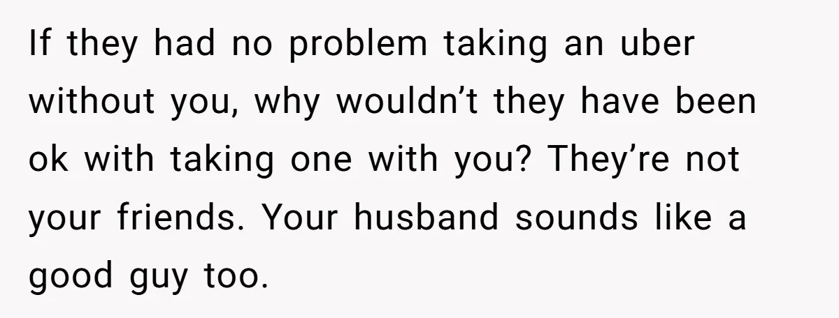 If they had no problem taking an uber without you, why wouldn’t they have been ok with taking one with you? They’re not your friends. Your husband sounds like a...