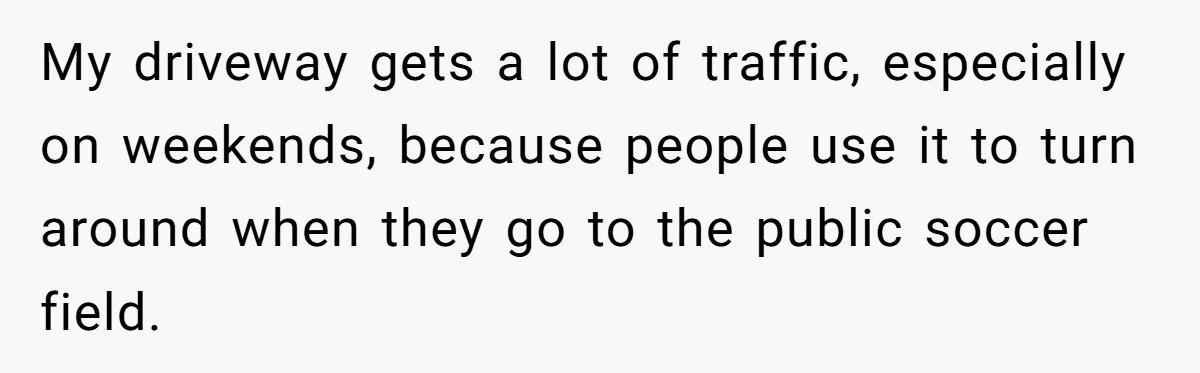 My driveway gets a lot of traffic, especially on weekends, because people use it to turn around when they go to the public soccer field.