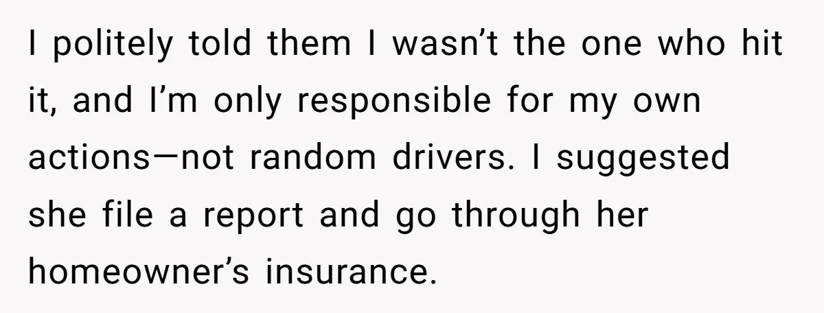 I politely told them I wasn’t the one who hit it, and I’m only responsible for my own actions—not random drivers. I suggested she file a report and go through...