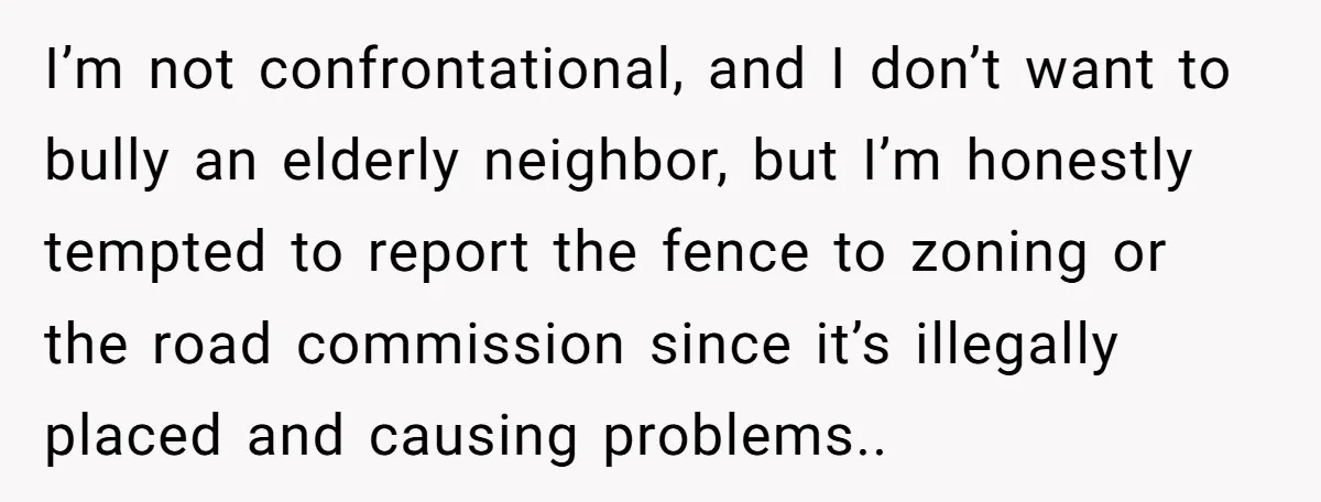 I’m not confrontational, and I don’t want to bully an elderly neighbor, but I’m honestly tempted to report the fence to zoning or the road commission since it’s illegally placed...
