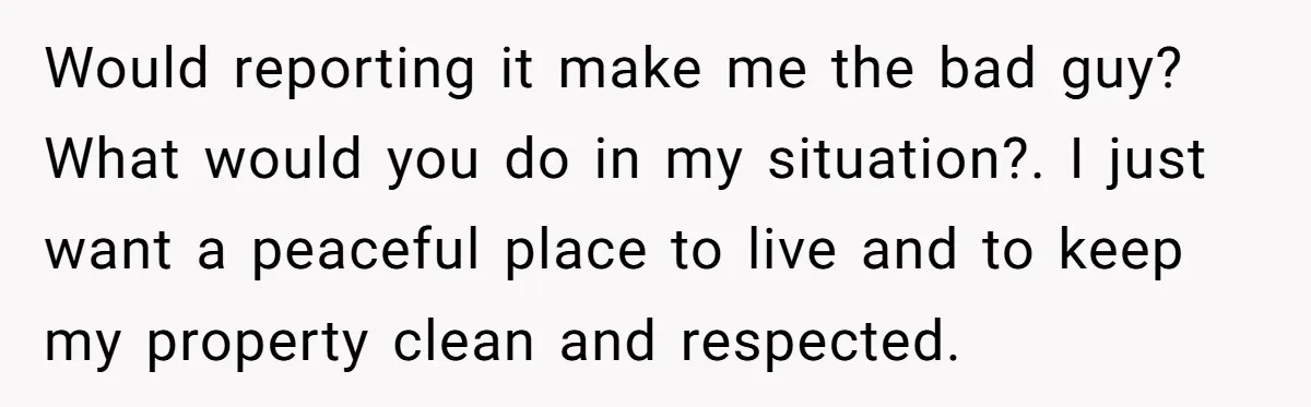Would reporting it make me the bad guy? What would you do in my situation?. I just want a peaceful place to live and to keep my property clean and...