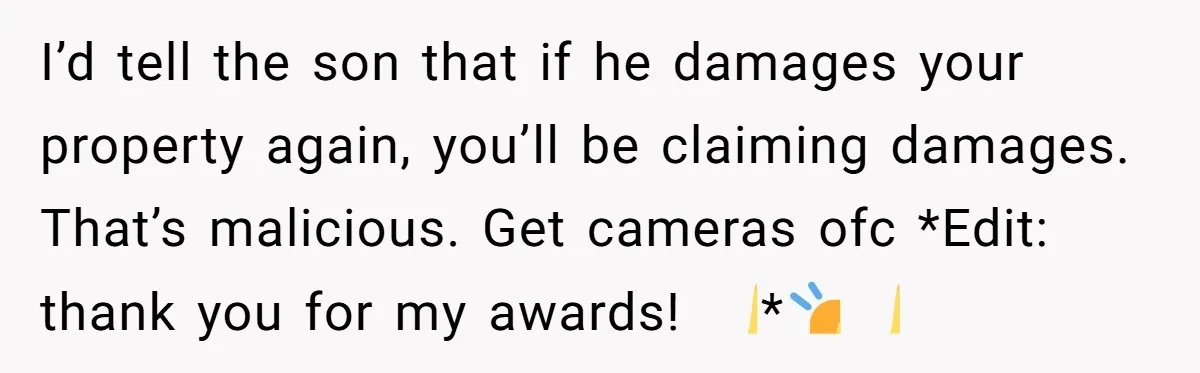 I’d tell the son that if he damages your property again, you’ll be claiming damages. That’s malicious. Get cameras ofc *Edit: thank you for my awards! 🙏*🙇‍♀️🙏