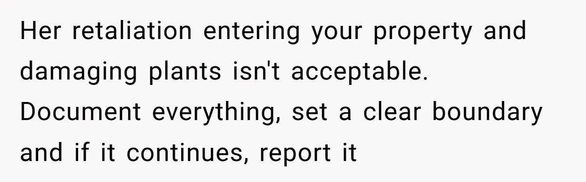 Her retaliation entering your property and damaging plants isn't acceptable. Document everything, set a clear boundary and if it continues, report it