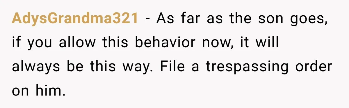 AdysGrandma321 − As far as the son goes, if you allow this behavior now, it will always be this way. File a trespassing order on him.