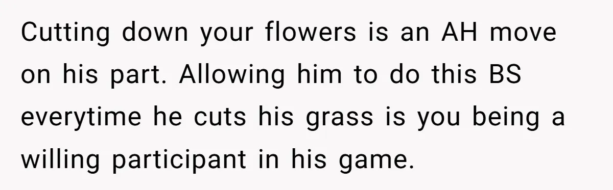 Cutting down your flowers is an AH move on his part. Allowing him to do this BS everytime he cuts his grass is you being a willing participant in his...