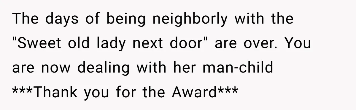 The days of being neighborly with the "Sweet old lady next door" are over. You are now dealing with her man-child ***Thank you for the Award***