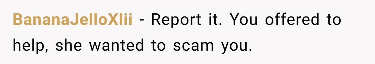BananaJelloXlii − Report it. You offered to help, she wanted to scam you.