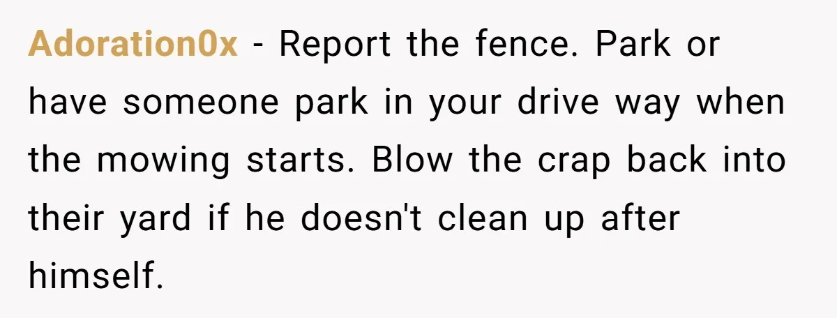 Adoration0x − Report the fence. Park or have someone park in your drive way when the mowing starts. Blow the crap back into their yard if he doesn't clean up...