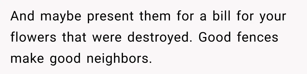 And maybe present them for a bill for your flowers that were destroyed. Good fences make good neighbors.