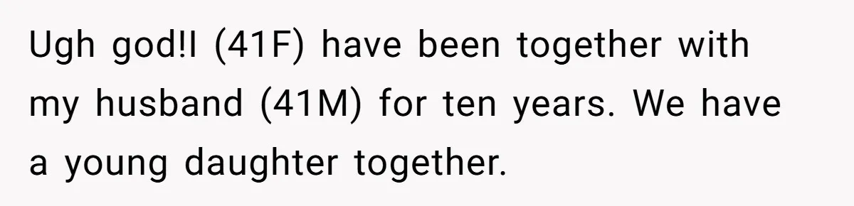 Ugh god!I (41F) have been together with my husband (41M) for ten years. We have a young daughter together.