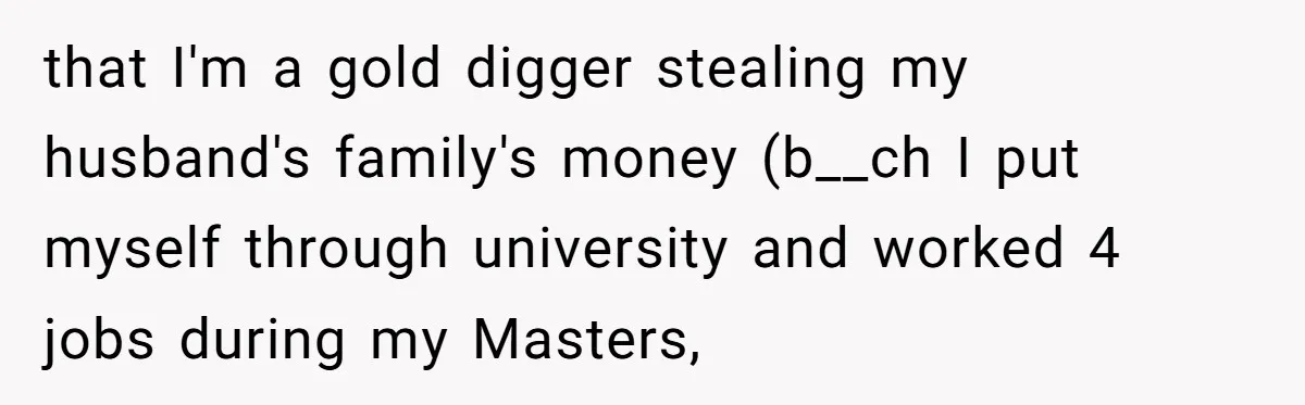 that I'm a gold digger stealing my husband's family's money (b__ch I put myself through university and worked 4 jobs during my Masters,