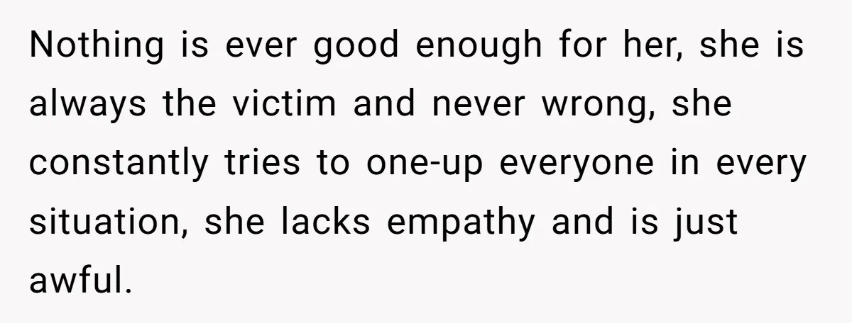 Nothing is ever good enough for her, she is always the victim and never wrong, she constantly tries to one-up everyone in every situation, she lacks empathy and is just...