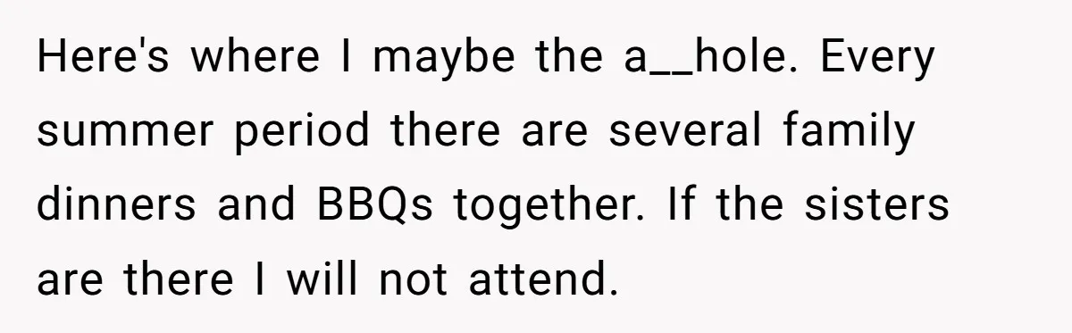 Here's where I maybe the a__hole. Every summer period there are several family dinners and BBQs together. If the sisters are there I will not attend.