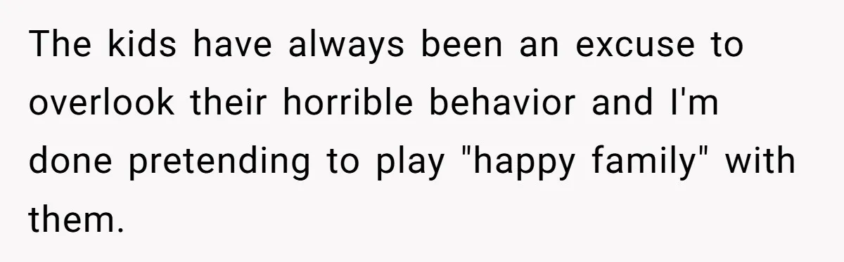 The kids have always been an excuse to overlook their horrible behavior and I'm done pretending to play "happy family" with them.