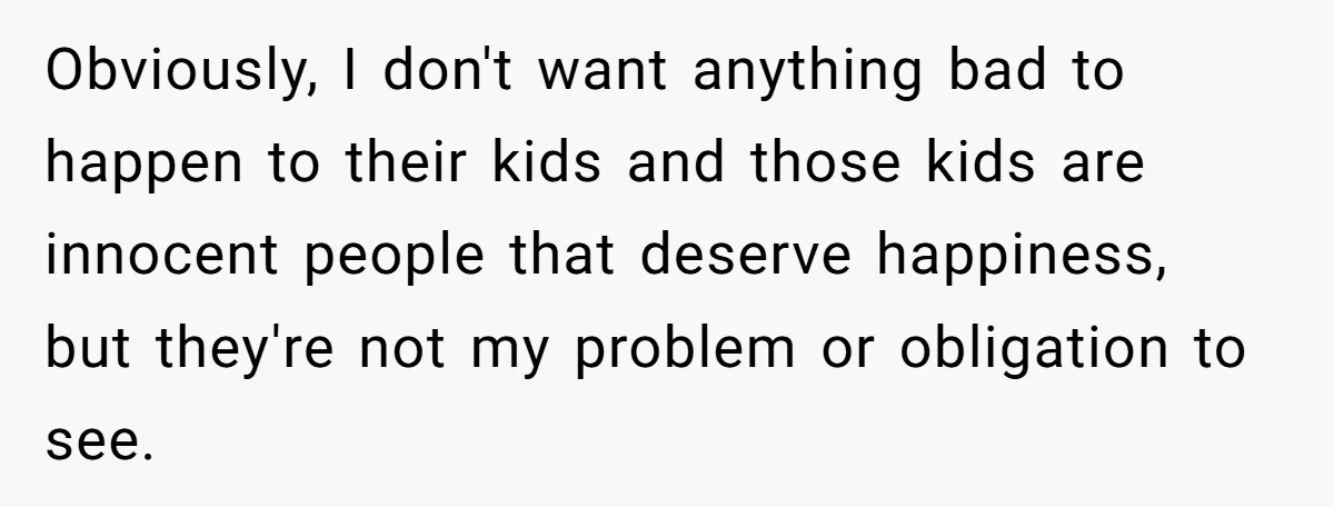 Obviously, I don't want anything bad to happen to their kids and those kids are innocent people that deserve happiness, but they're not my problem or obligation to see.